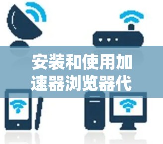 安装和使用加速器浏览器代理工具是一个相对系统的流程，以下是对这一过程的详细指南