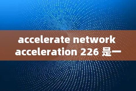 accelerate network acceleration 226 是一个评估加速工具性能和功能的排行榜，旨在帮助用户选择最适合的工具。以下是关于该排行榜的详细信息