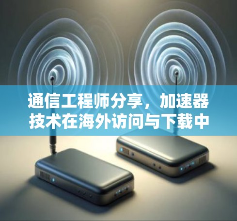 通信工程师分享，加速器技术在海外访问与下载中的应用与优化