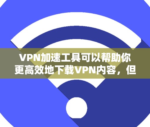 VPN加速工具可以帮助你更高效地下载VPN内容，但使用它们时需要谨慎，以下是一些关键点和建议