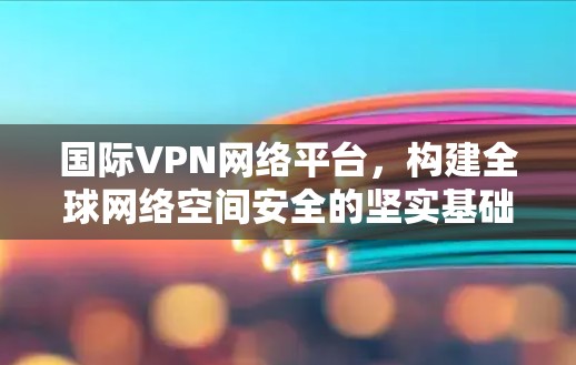 国际VPN网络平台，构建全球网络空间安全的坚实基础
