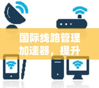 国际线路管理加速器,提升网络效率的关键技术解决方案 国际线路管理加速器,提升网络效率的关键技术解决方案