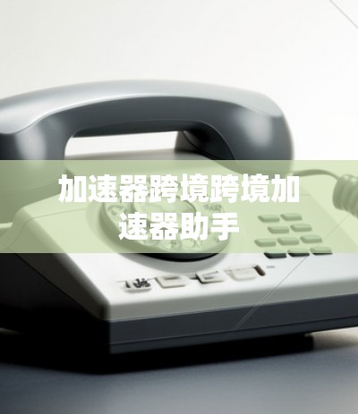 加速器跨境跨境加速器助手 加速器跨境跨境加速器助手