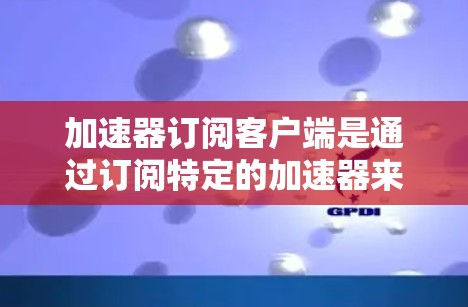 加速器订阅客户端是通过订阅特定的加速器来加速应用或资源的功能。以下是关于该概念的详细信息