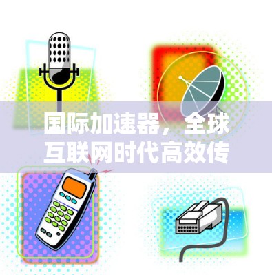 国际加速器，全球互联网时代高效传输的国际解决方案