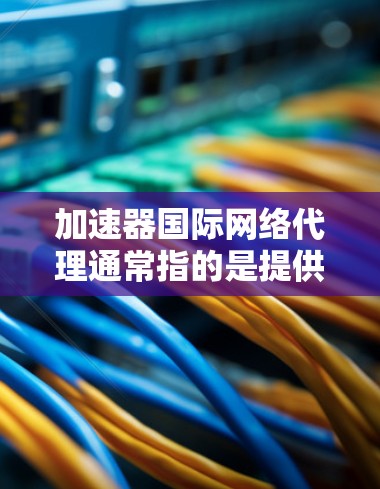 加速器国际网络代理通常指的是提供网络加速服务的设备或软件，用于在互联网上更高效地访问网页、下载资源等。以下是一些可能的解释和信息