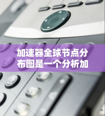 加速器全球节点分布图是一个分析加速器在全球各个节点上的数量、分布和质量的工具，旨在优化加速策略。以下是对该概念的详细说明