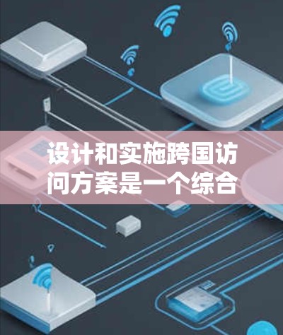 设计和实施跨国访问方案是一个综合性的工程，涉及多个因素，以下是一个有条理的分步说明