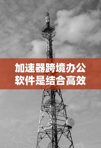 加速器跨境办公软件是结合高效沟通和协作功能的工具，旨在提升跨地区的协作效率。以下是关于这些软件的详细指南