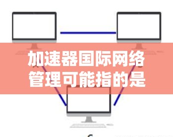 加速器国际网络管理可能指的是使用加速器工具来管理国际范围内的网络设备，如路由器、服务器、设备等，以优化网络性能。以下是一些可能的解释和解决方案