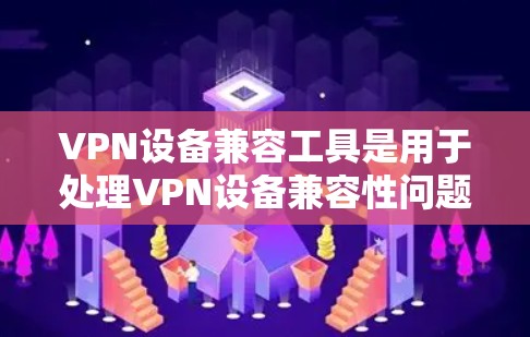 VPN设备兼容工具是用于处理VPN设备兼容性问题的重要工具，涵盖了软件安装、配置和监控等多个方面。以下是详细的步骤和功能说明