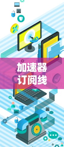 加速器订阅线路更新,技术突破与用户体验提升