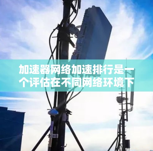 加速器网络加速排行是一个评估在不同网络环境下加速工具性能的排名体系。以下是基于此信息的详细解答