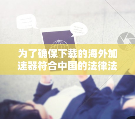 为了确保下载的海外加速器符合中国的法律法规和安全标准，请按照以下步骤操作