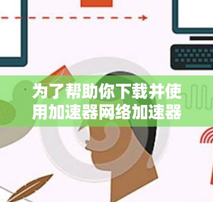 为了帮助你下载并使用加速器网络加速器,以下是一个分步骤的指南