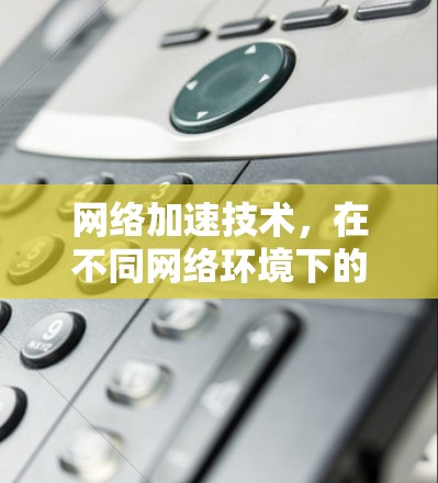 网络加速技术，在不同网络环境下的挑战与突破