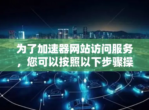 为了加速器网站访问服务,您可以按照以下步骤操作