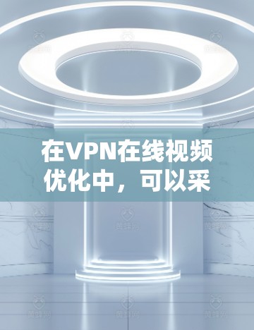 在VPN在线视频优化中，可以采取以下步骤来提升用户体验