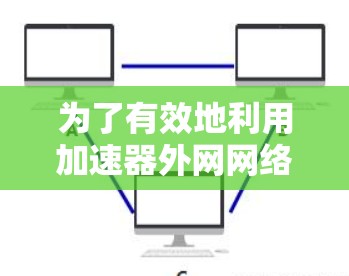为了有效地利用加速器外网网络工具，以下是一个有条理的总结和建议
