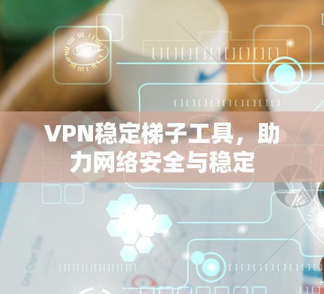 VPN稳定梯子工具,助力网络安全与稳定