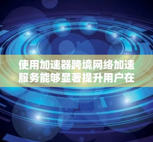 使用加速器跨境网络加速服务能够显著提升用户在不同网络环境下的网络速度,以下是对该服务的详细分析和建议