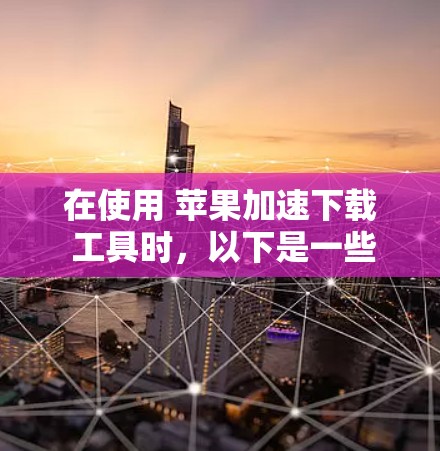在使用 苹果加速下载 工具时，以下是一些步骤和建议