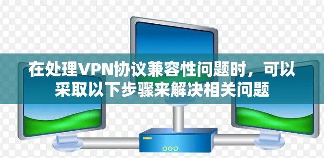 在处理VPN协议兼容性问题时，可以采取以下步骤来解决相关问题