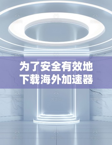 为了安全有效地下载海外加速器的资料,可以按照以下步骤进行