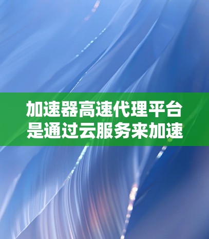 加速器高速代理平台是通过云服务来加速下载文件或视频的工具，旨在提升下载效率和用户体验。以下是对该平台的详细分析
