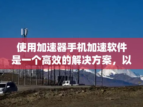 使用加速器手机加速软件是一个高效的解决方案,以下是系统化的指南,帮助你更好地使用这些工具