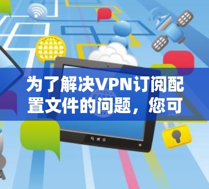 为了解决VPN订阅配置文件的问题，您可以按照以下步骤操作