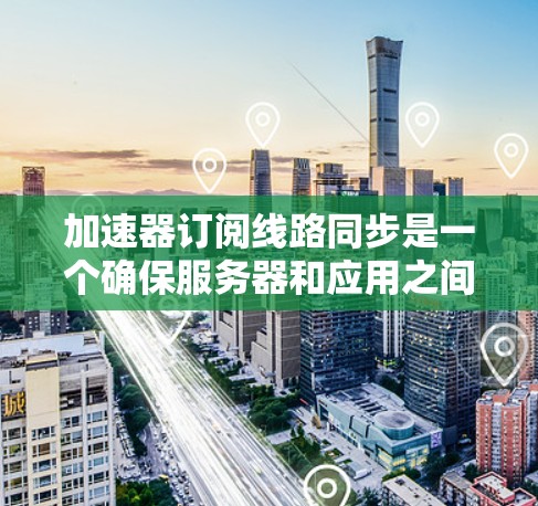 加速器订阅线路同步是一个确保服务器和应用之间数据和配置同步的过程，通常涉及以下步骤