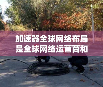 加速器全球网络布局是全球网络运营商和设备制造商合作的重要组成部分,旨在提供一个统一的网络连接环境。以下是对其关键点的详细总结