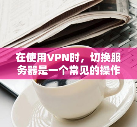 在使用VPN时，切换服务器是一个常见的操作，但并非所有情况都需要更换服务器。以下是关于VPN服务器切换的详细步骤和注意事项