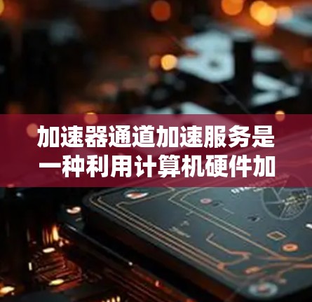 加速器通道加速服务是一种利用计算机硬件加速特定应用程序或任务的技术手段，旨在提高计算机性能和用户体验。以下是关于加速器通道加速服务的详细信息