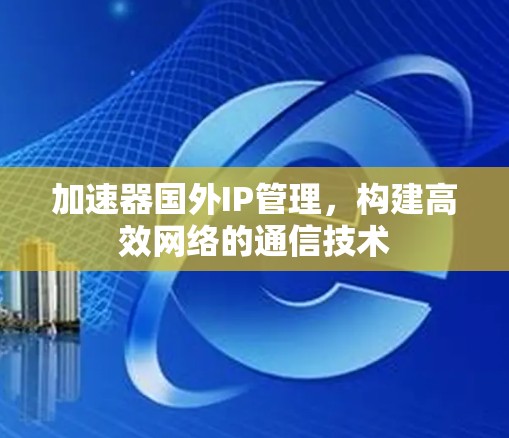 加速器国外IP管理,构建高效网络的通信技术