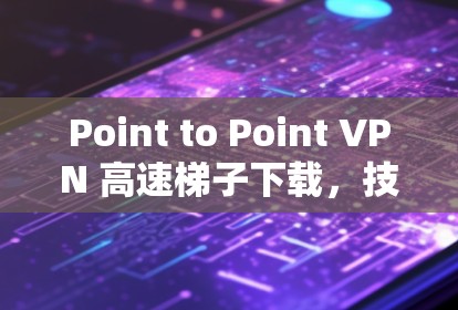 Point to Point VPN 高速梯子下载,技术与实践的完美结合