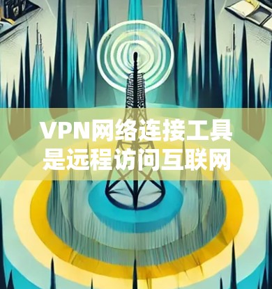 VPN网络连接工具是远程访问互联网的重要工具,以下是几种常用的工具及其特点