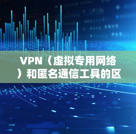 VPN(虚拟专用网络)和匿名通信工具的区别、使用和安全注意事项可以从以下几个方面进行总结