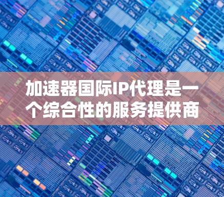 加速器国际IP代理是一个综合性的服务提供商,旨在帮助用户在加速下载速度和保护知识产权方面获得更好的服务。以下是对该领域的一些关键信息的总结