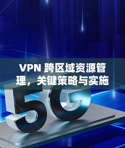 VPN 跨区域资源管理,关键策略与实施方案