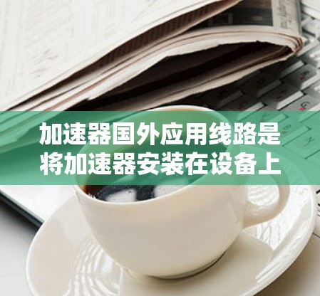 加速器国外应用线路是将加速器安装在设备上的技术,用于提升设备性能。以下是详细的步骤和信息