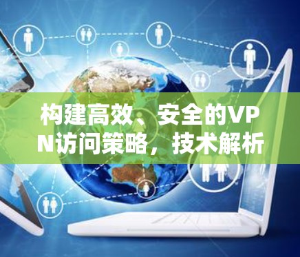 构建高效、安全的VPN访问策略，技术解析与实践指导