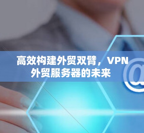 高效构建外贸双臂,VPN外贸服务器的未来