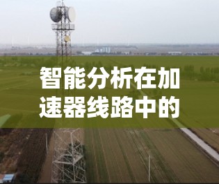 智能分析在加速器线路中的应用是一个复杂而多样的领域,涉及多个技术领域和步骤。以下是逐步的分析和建议