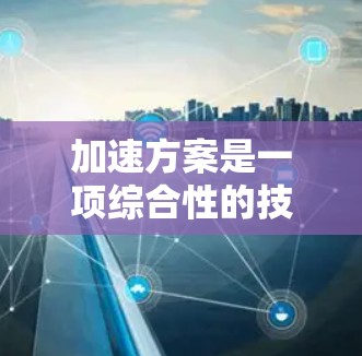 加速方案是一项综合性的技术解决方案,旨在提升手机性能,优化缓存和内存数据。以下是对加速方案的详细分析和总结