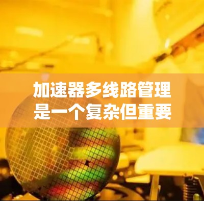 加速器多线路管理是一个复杂但重要的系统管理任务，旨在优化系统的性能和提高用户体验。以下是详细的步骤和建议
