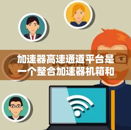 加速器高速通道平台是一个整合加速器机箱和加速器功能的系统,旨在提升数据传输和交换效率,适用于移动设备、物联网设备、云计算和企业网络等场景。以下是该平台的详细信息