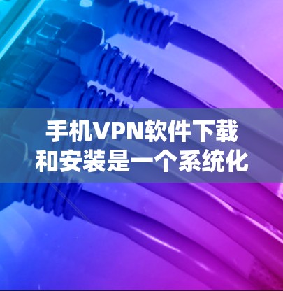 手机VPN软件下载和安装是一个系统化的过程,需要遵循以下步骤来确保安全和合规
