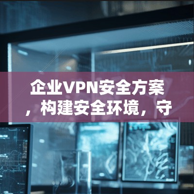 企业VPN安全方案，构建安全环境，守护数据安全